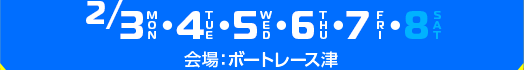 2/3(月),4（火),5(水),6(木),7(金),8(土) 会場：ボートレース津